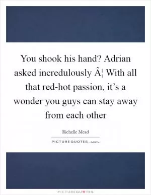 You shook his hand? Adrian asked incredulously Â¦ With all that red-hot passion, it’s a wonder you guys can stay away from each other Picture Quote #1