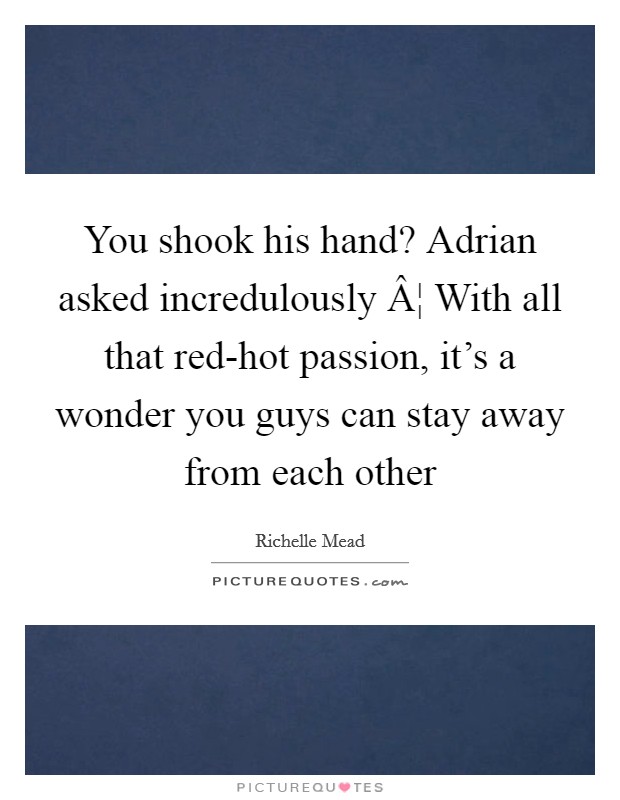 You shook his hand? Adrian asked incredulously Â¦ With all that red-hot passion, it's a wonder you guys can stay away from each other Picture Quote #1