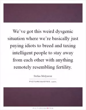 We’ve got this weird dysgenic situation where we’re basically just paying idiots to breed and taxing intelligent people to stay away from each other with anything remotely resembling fertility Picture Quote #1