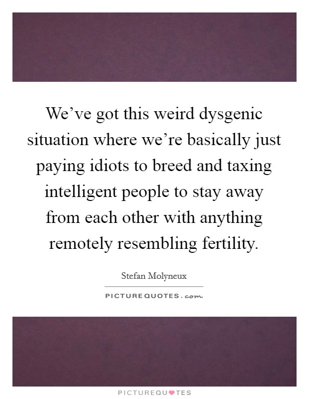 We've got this weird dysgenic situation where we're basically just paying idiots to breed and taxing intelligent people to stay away from each other with anything remotely resembling fertility. Picture Quote #1