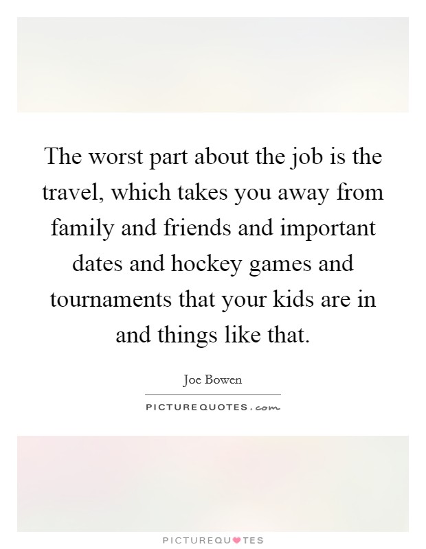 The worst part about the job is the travel, which takes you away from family and friends and important dates and hockey games and tournaments that your kids are in and things like that. Picture Quote #1