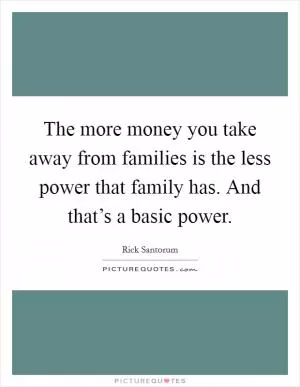 The more money you take away from families is the less power that family has. And that’s a basic power Picture Quote #1