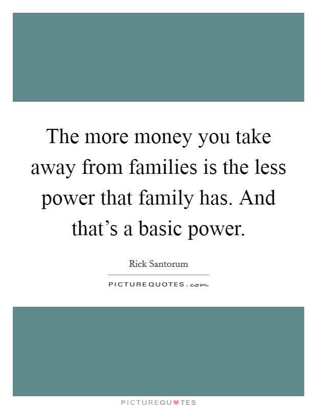 The more money you take away from families is the less power that family has. And that's a basic power. Picture Quote #1