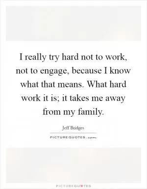 I really try hard not to work, not to engage, because I know what that means. What hard work it is; it takes me away from my family Picture Quote #1