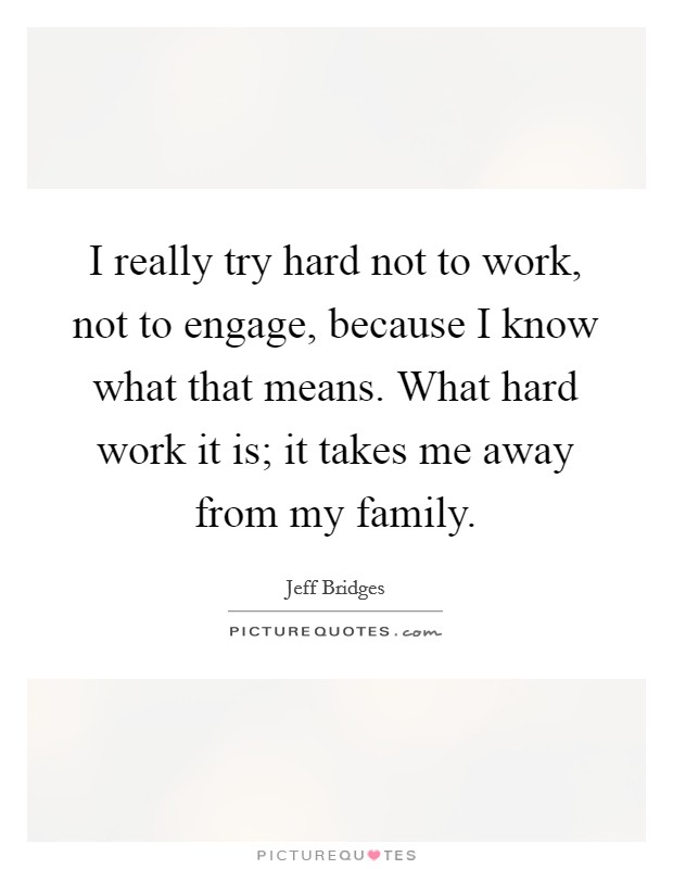 I really try hard not to work, not to engage, because I know what that means. What hard work it is; it takes me away from my family. Picture Quote #1