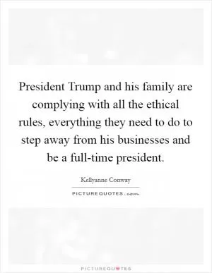 President Trump and his family are complying with all the ethical rules, everything they need to do to step away from his businesses and be a full-time president Picture Quote #1