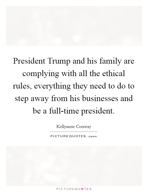 President Trump and his family are complying with all the ethical rules, everything they need to do to step away from his businesses and be a full-time president. Picture Quote #1