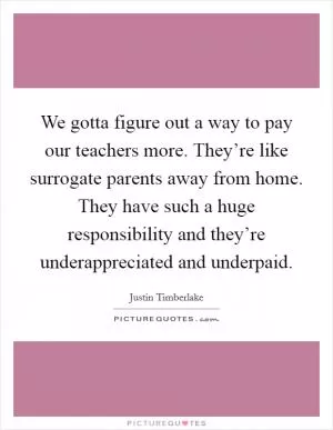 We gotta figure out a way to pay our teachers more. They’re like surrogate parents away from home. They have such a huge responsibility and they’re underappreciated and underpaid Picture Quote #1