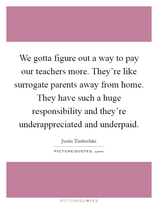 We gotta figure out a way to pay our teachers more. They're like surrogate parents away from home. They have such a huge responsibility and they're underappreciated and underpaid. Picture Quote #1