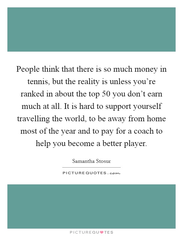 People think that there is so much money in tennis, but the reality is unless you're ranked in about the top 50 you don't earn much at all. It is hard to support yourself travelling the world, to be away from home most of the year and to pay for a coach to help you become a better player. Picture Quote #1