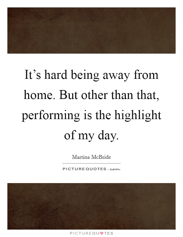 It's hard being away from home. But other than that, performing is the highlight of my day. Picture Quote #1