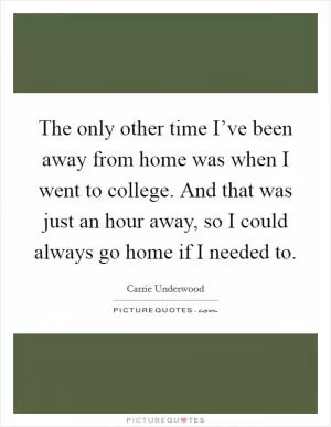 The only other time I’ve been away from home was when I went to college. And that was just an hour away, so I could always go home if I needed to Picture Quote #1