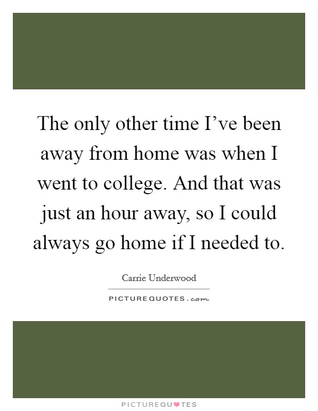 The only other time I've been away from home was when I went to college. And that was just an hour away, so I could always go home if I needed to. Picture Quote #1