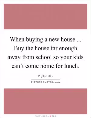 When buying a new house ... Buy the house far enough away from school so your kids can’t come home for lunch Picture Quote #1