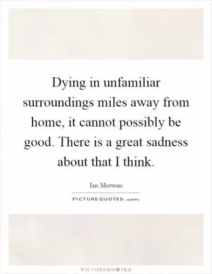 Dying in unfamiliar surroundings miles away from home, it cannot possibly be good. There is a great sadness about that I think Picture Quote #1