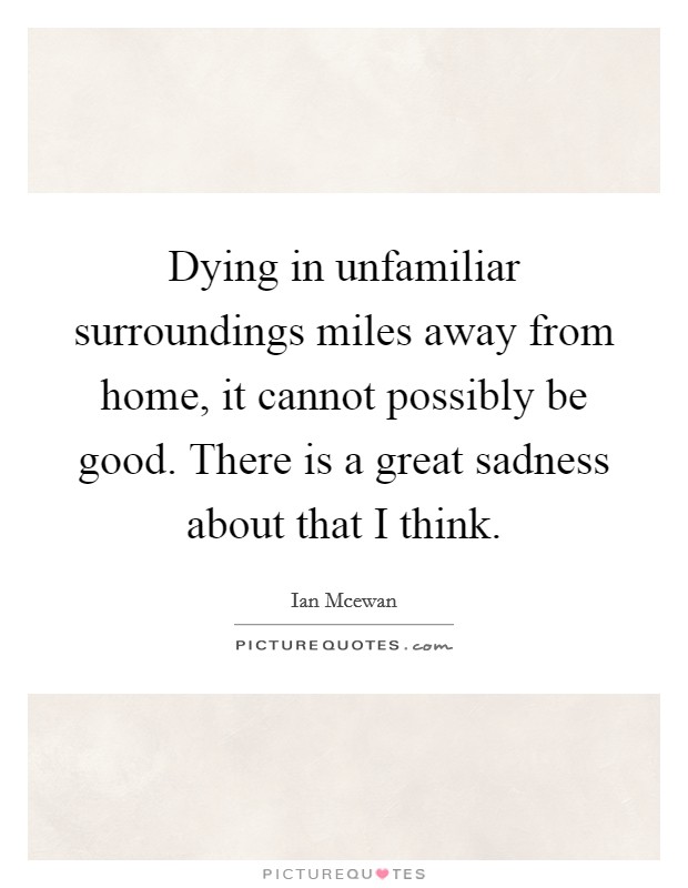 Dying in unfamiliar surroundings miles away from home, it cannot possibly be good. There is a great sadness about that I think. Picture Quote #1