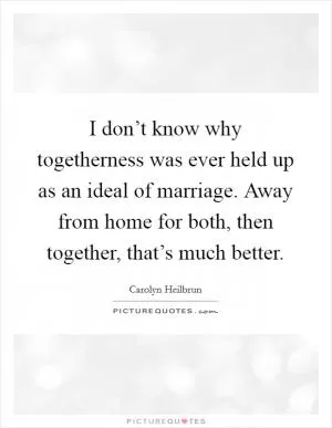 I don’t know why togetherness was ever held up as an ideal of marriage. Away from home for both, then together, that’s much better Picture Quote #1