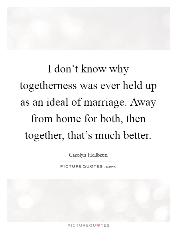 I don't know why togetherness was ever held up as an ideal of marriage. Away from home for both, then together, that's much better. Picture Quote #1