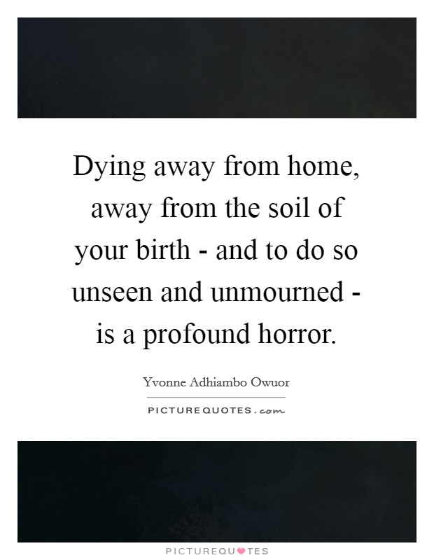 Dying away from home, away from the soil of your birth - and to do so unseen and unmourned - is a profound horror. Picture Quote #1