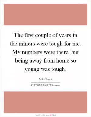 The first couple of years in the minors were tough for me. My numbers were there, but being away from home so young was tough Picture Quote #1
