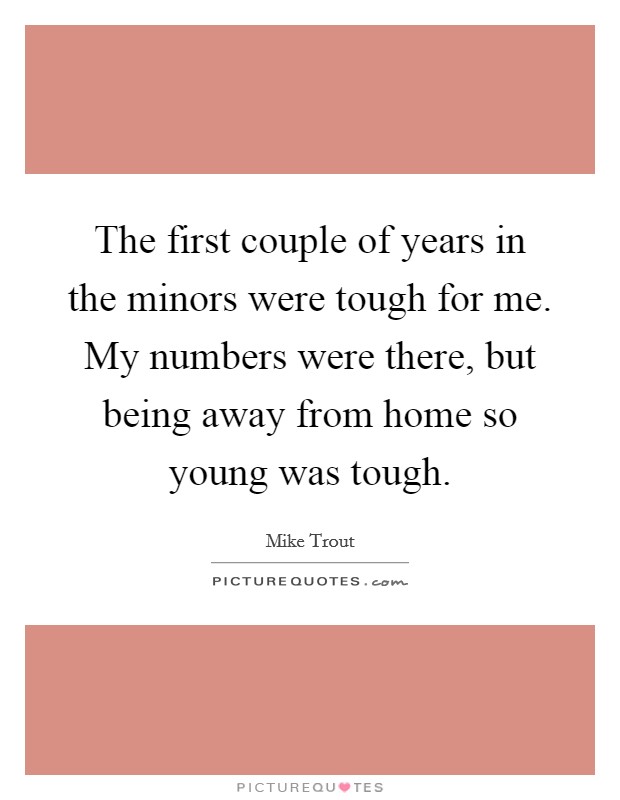The first couple of years in the minors were tough for me. My numbers were there, but being away from home so young was tough. Picture Quote #1