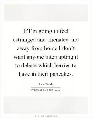 If I’m going to feel estranged and alienated and away from home I don’t want anyone interrupting it to debate which berries to have in their pancakes Picture Quote #1