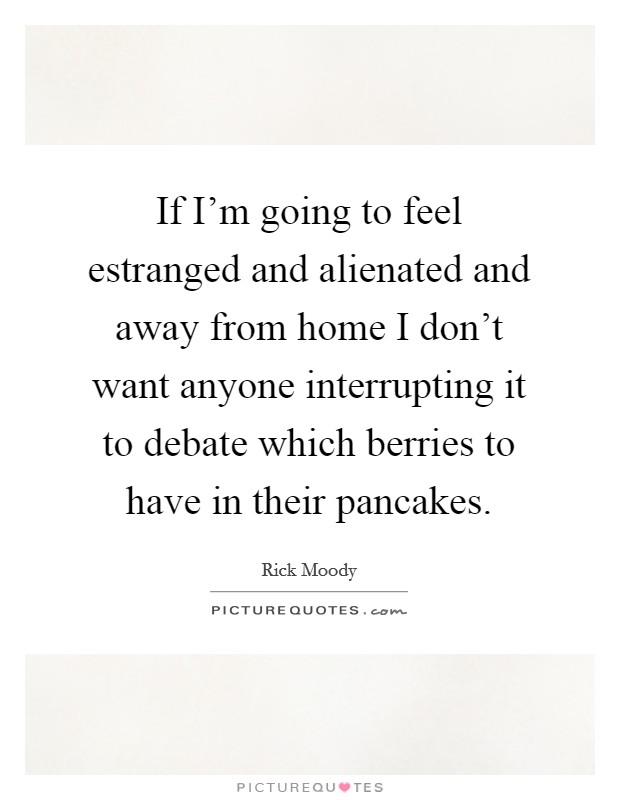If I'm going to feel estranged and alienated and away from home I don't want anyone interrupting it to debate which berries to have in their pancakes. Picture Quote #1