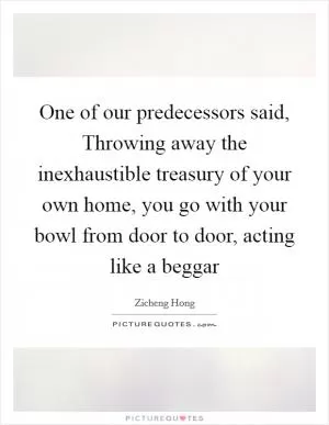 One of our predecessors said, Throwing away the inexhaustible treasury of your own home, you go with your bowl from door to door, acting like a beggar Picture Quote #1