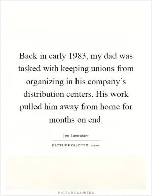 Back in early 1983, my dad was tasked with keeping unions from organizing in his company’s distribution centers. His work pulled him away from home for months on end Picture Quote #1
