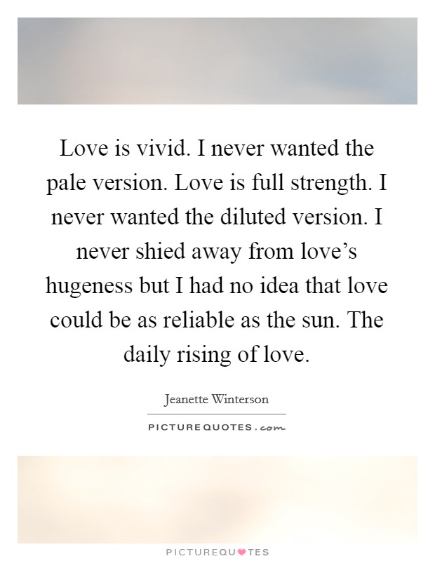 Love is vivid. I never wanted the pale version. Love is full strength. I never wanted the diluted version. I never shied away from love's hugeness but I had no idea that love could be as reliable as the sun. The daily rising of love. Picture Quote #1