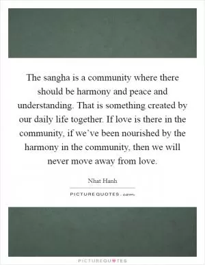 The sangha is a community where there should be harmony and peace and understanding. That is something created by our daily life together. If love is there in the community, if we’ve been nourished by the harmony in the community, then we will never move away from love Picture Quote #1