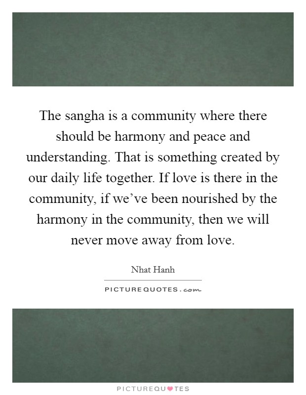 The sangha is a community where there should be harmony and peace and understanding. That is something created by our daily life together. If love is there in the community, if we've been nourished by the harmony in the community, then we will never move away from love. Picture Quote #1