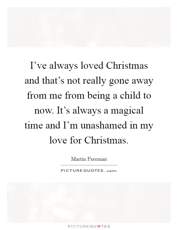 I've always loved Christmas and that's not really gone away from me from being a child to now. It's always a magical time and I'm unashamed in my love for Christmas. Picture Quote #1