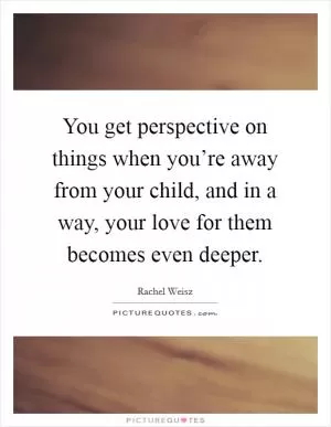 You get perspective on things when you’re away from your child, and in a way, your love for them becomes even deeper Picture Quote #1