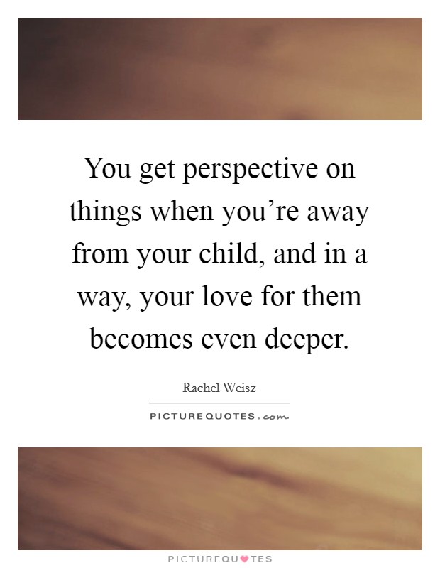 You get perspective on things when you're away from your child, and in a way, your love for them becomes even deeper. Picture Quote #1