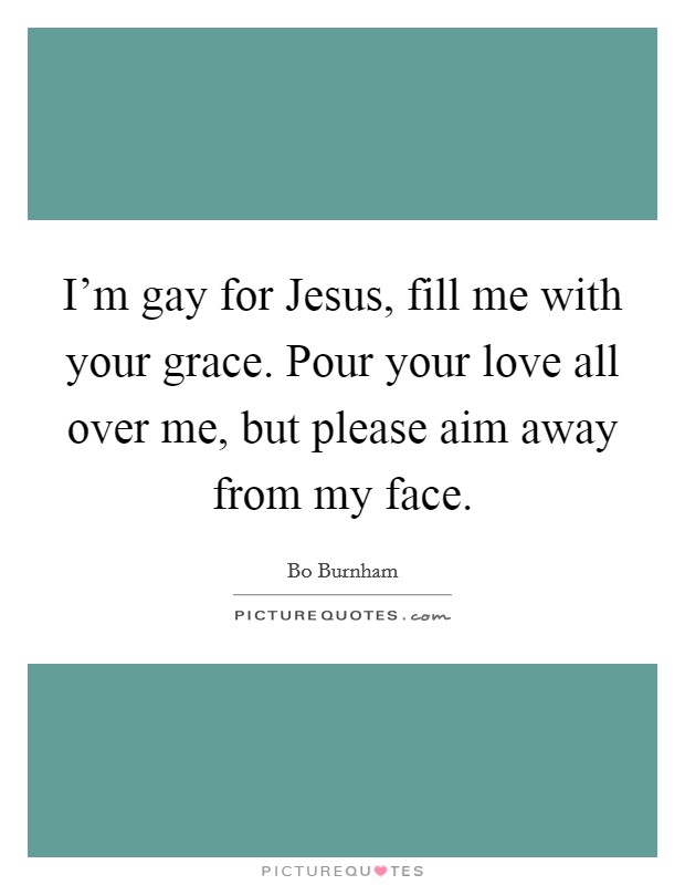 I'm gay for Jesus, fill me with your grace. Pour your love all over me, but please aim away from my face. Picture Quote #1