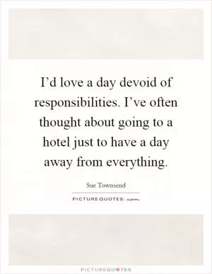 I’d love a day devoid of responsibilities. I’ve often thought about going to a hotel just to have a day away from everything Picture Quote #1