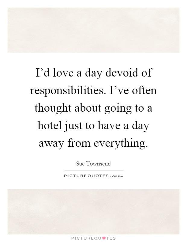 I'd love a day devoid of responsibilities. I've often thought about going to a hotel just to have a day away from everything. Picture Quote #1