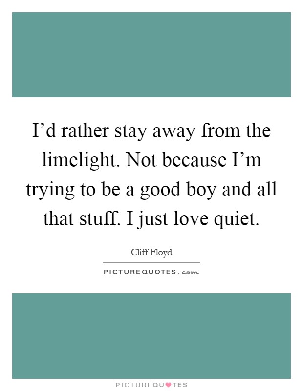 I'd rather stay away from the limelight. Not because I'm trying to be a good boy and all that stuff. I just love quiet. Picture Quote #1