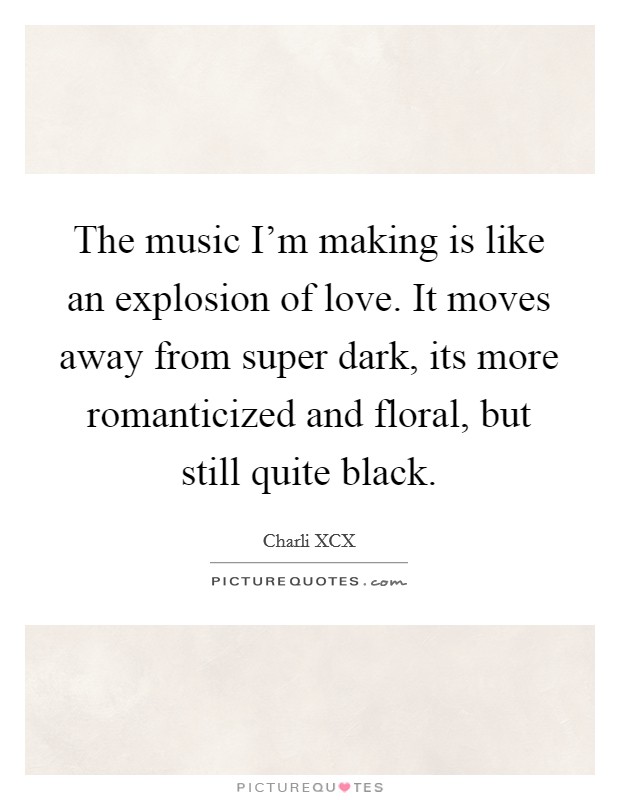 The music I'm making is like an explosion of love. It moves away from super dark, its more romanticized and floral, but still quite black. Picture Quote #1