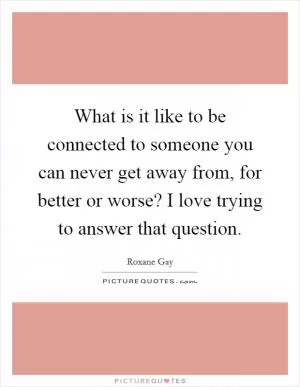 What is it like to be connected to someone you can never get away from, for better or worse? I love trying to answer that question Picture Quote #1