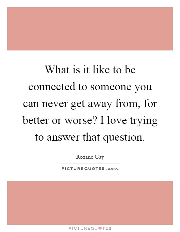 What is it like to be connected to someone you can never get away from, for better or worse? I love trying to answer that question. Picture Quote #1