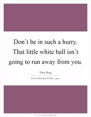 Don’t be in such a hurry. That little white ball isn’t going to run away from you Picture Quote #1