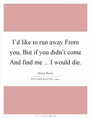 I’d like to run away From you, But if you didn’t come And find me ... I would die Picture Quote #1