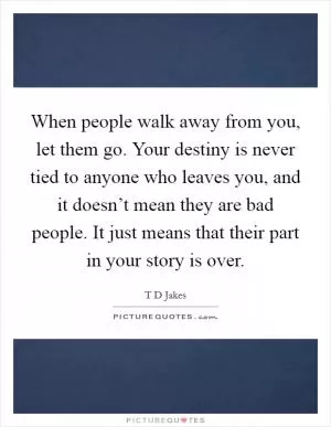 When people walk away from you, let them go. Your destiny is never tied to anyone who leaves you, and it doesn’t mean they are bad people. It just means that their part in your story is over Picture Quote #1