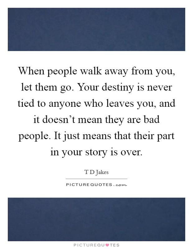 When people walk away from you, let them go. Your destiny is never tied to anyone who leaves you, and it doesn't mean they are bad people. It just means that their part in your story is over. Picture Quote #1