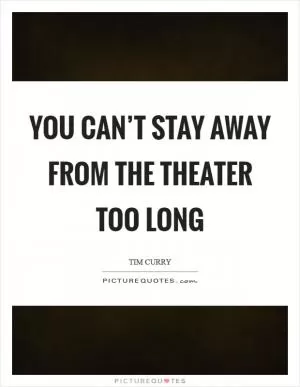 You can’t stay away from the theater too long Picture Quote #1