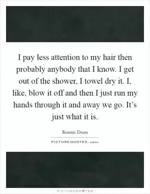 I pay less attention to my hair then probably anybody that I know. I get out of the shower, I towel dry it. I, like, blow it off and then I just run my hands through it and away we go. It’s just what it is Picture Quote #1