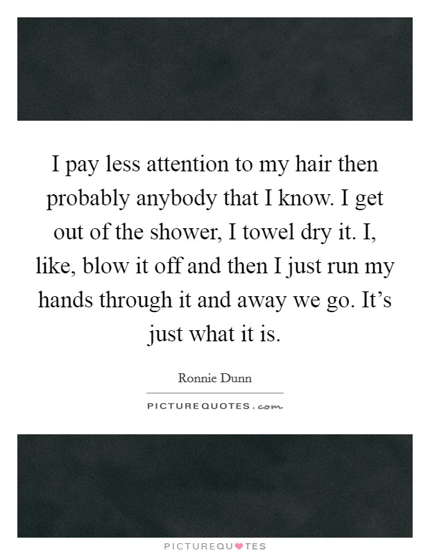 I pay less attention to my hair then probably anybody that I know. I get out of the shower, I towel dry it. I, like, blow it off and then I just run my hands through it and away we go. It's just what it is. Picture Quote #1