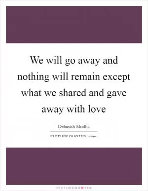 We will go away and nothing will remain except what we shared and gave away with love Picture Quote #1